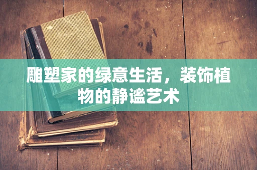 雕塑家的绿意生活，装饰植物的静谧艺术