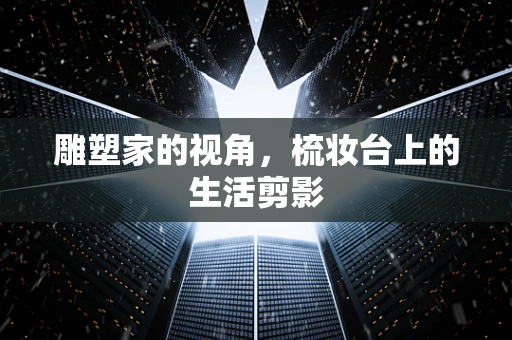 雕塑家的视角，梳妆台上的生活剪影