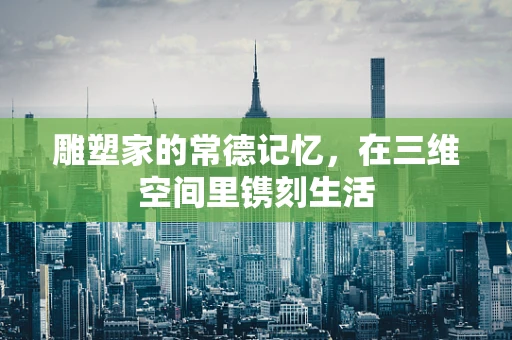 雕塑家的常德记忆，在三维空间里镌刻生活