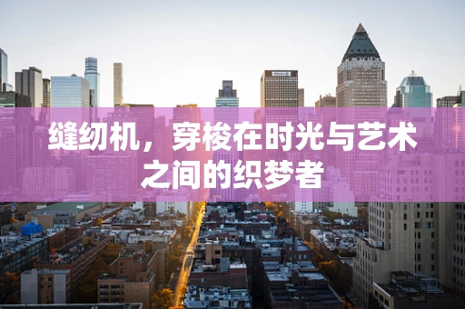 缝纫机，穿梭在时光与艺术之间的织梦者