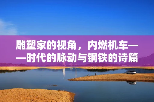 雕塑家的视角，内燃机车——时代的脉动与钢铁的诗篇