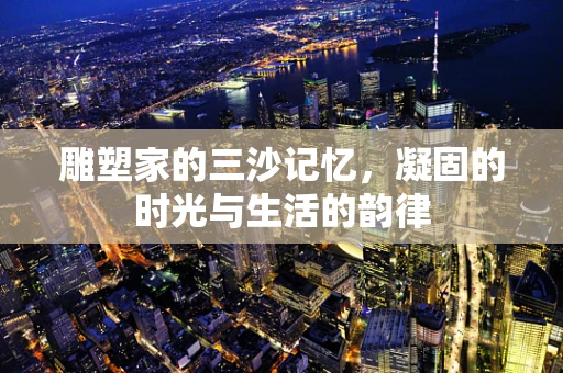 雕塑家的三沙记忆，凝固的时光与生活的韵律