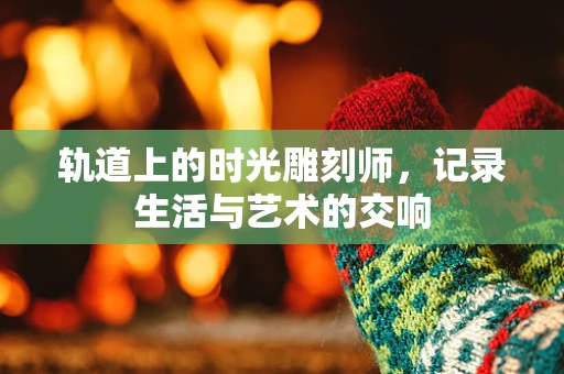 轨道上的时光雕刻师，记录生活与艺术的交响