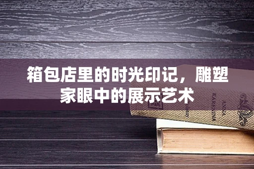 箱包店里的时光印记，雕塑家眼中的展示艺术
