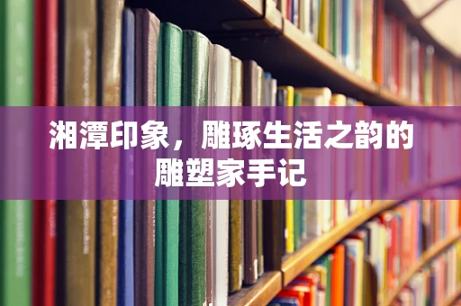 湘潭印象，雕琢生活之韵的雕塑家手记
