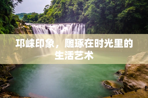 邛崃印象，雕琢在时光里的生活艺术