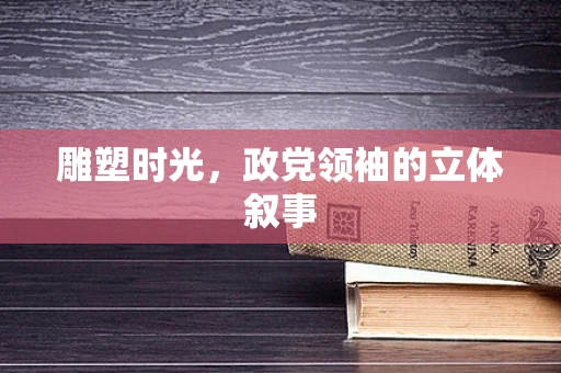 雕塑时光，政党领袖的立体叙事