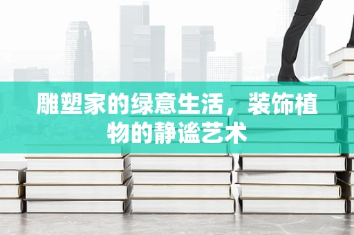 雕塑家的绿意生活，装饰植物的静谧艺术