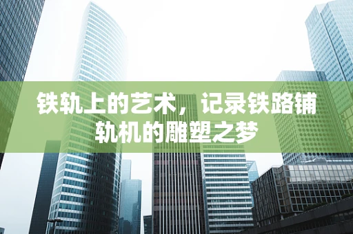 铁轨上的艺术，记录铁路铺轨机的雕塑之梦