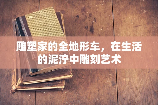雕塑家的全地形车，在生活的泥泞中雕刻艺术