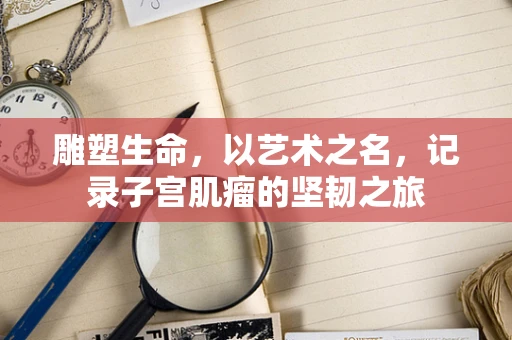 雕塑生命，以艺术之名，记录子宫肌瘤的坚韧之旅