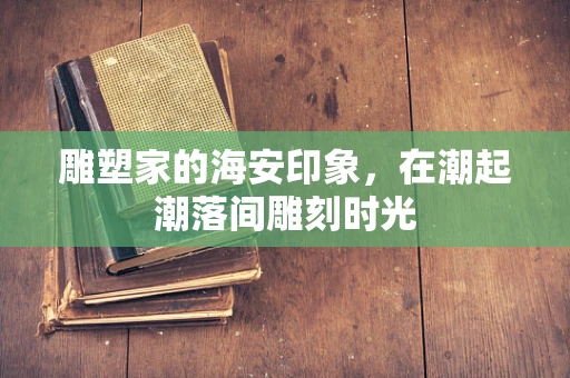 雕塑家的海安印象，在潮起潮落间雕刻时光