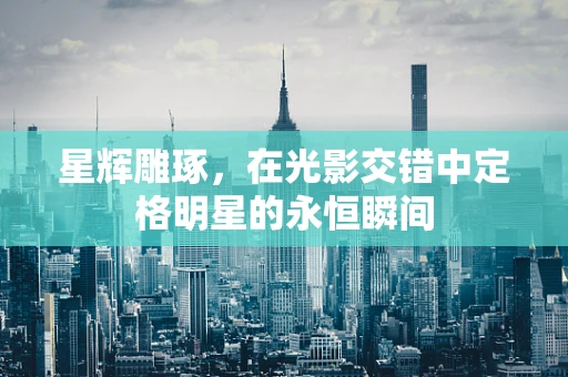 星辉雕琢，在光影交错中定格明星的永恒瞬间