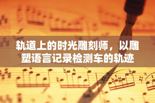 轨道上的时光雕刻师，以雕塑语言记录检测车的轨迹