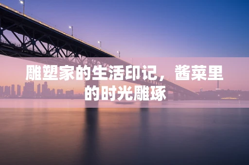 雕塑家的生活印记，酱菜里的时光雕琢