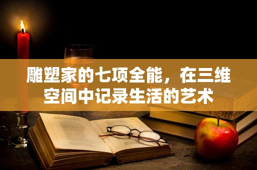 雕塑家的七项全能，在三维空间中记录生活的艺术