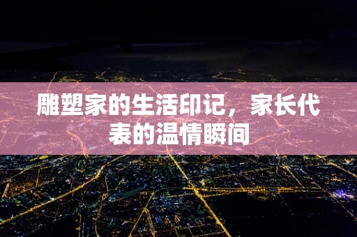 雕塑家的生活印记，家长代表的温情瞬间