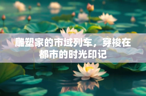 雕塑家的市域列车，穿梭在都市的时光印记
