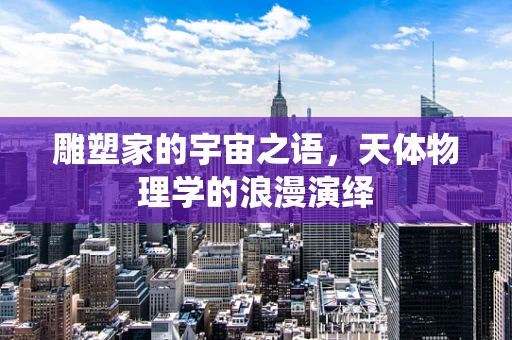 雕塑家的宇宙之语，天体物理学的浪漫演绎