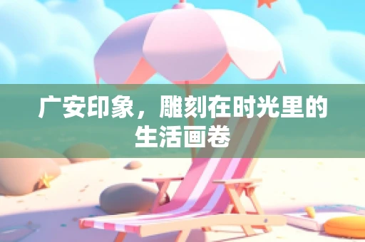 广安印象，雕刻在时光里的生活画卷
