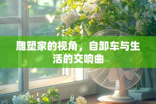 雕塑家的视角，自卸车与生活的交响曲