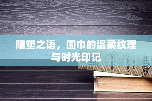 雕塑之语，围巾的温柔纹理与时光印记