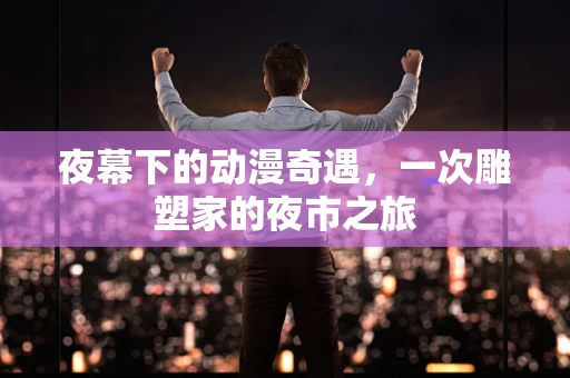 夜幕下的动漫奇遇，一次雕塑家的夜市之旅