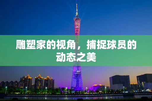 雕塑家的视角，捕捉球员的动态之美