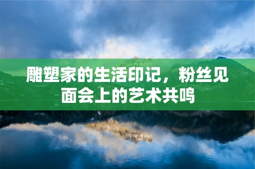 雕塑家的生活印记，粉丝见面会上的艺术共鸣