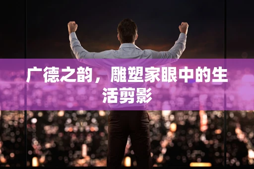 广德之韵，雕塑家眼中的生活剪影