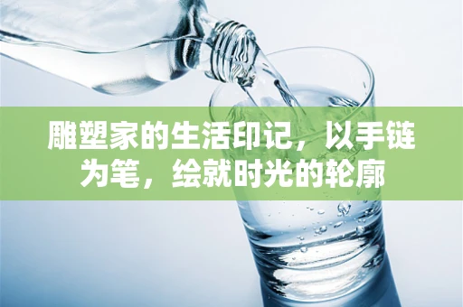 雕塑家的生活印记，以手链为笔，绘就时光的轮廓