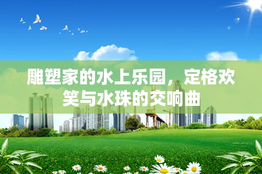 雕塑家的水上乐园，定格欢笑与水珠的交响曲