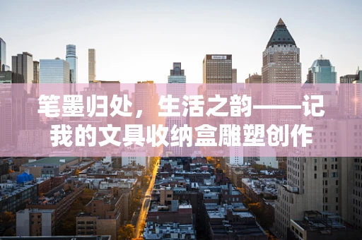 笔墨归处，生活之韵——记我的文具收纳盒雕塑创作