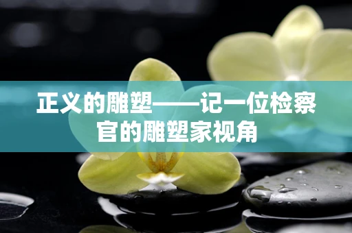 正义的雕塑——记一位检察官的雕塑家视角