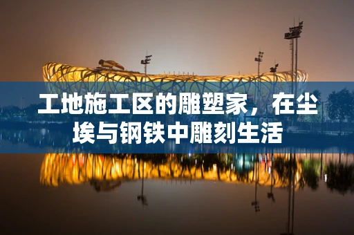 工地施工区的雕塑家，在尘埃与钢铁中雕刻生活