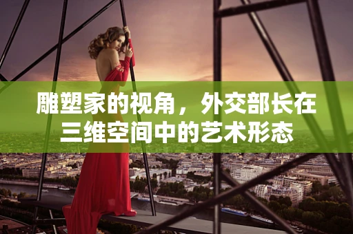雕塑家的视角，外交部长在三维空间中的艺术形态