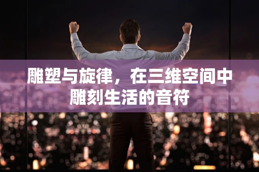 雕塑与旋律，在三维空间中雕刻生活的音符