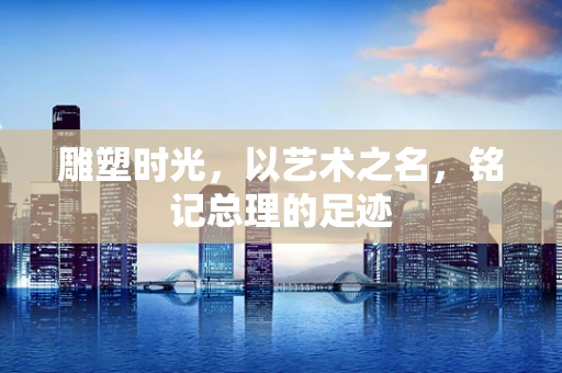 雕塑时光，以艺术之名，铭记总理的足迹