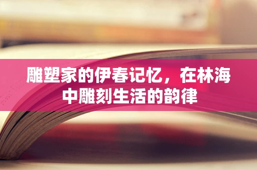 雕塑家的伊春记忆，在林海中雕刻生活的韵律