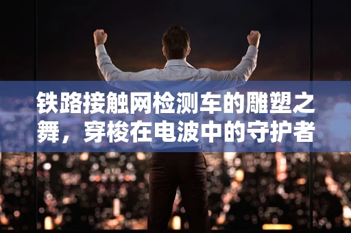 铁路接触网检测车的雕塑之舞，穿梭在电波中的守护者