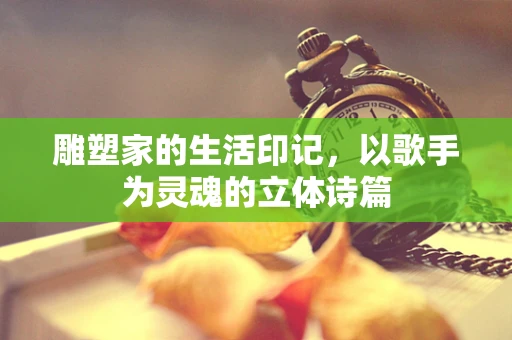 雕塑家的生活印记，以歌手为灵魂的立体诗篇