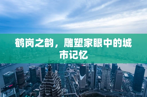 鹤岗之韵，雕塑家眼中的城市记忆