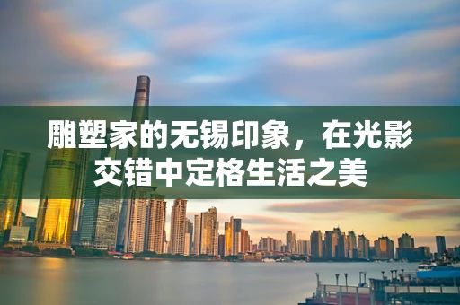 雕塑家的无锡印象，在光影交错中定格生活之美