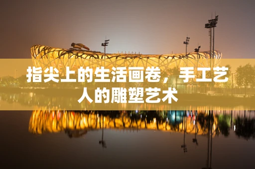 指尖上的生活画卷，手工艺人的雕塑艺术