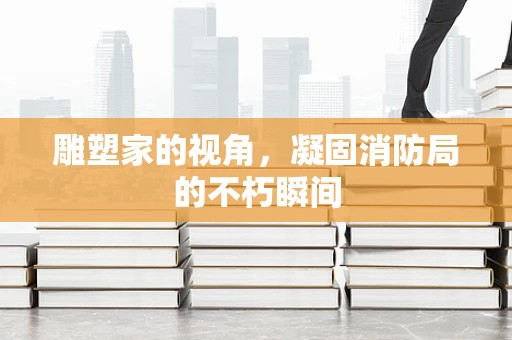 雕塑家的视角，凝固消防局的不朽瞬间