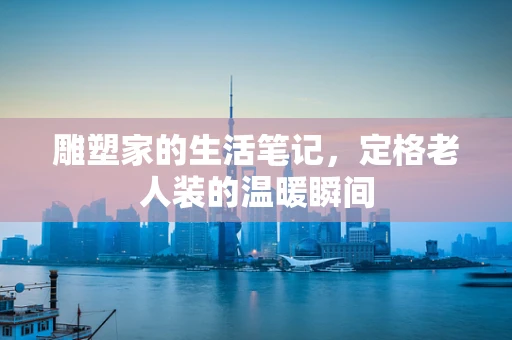 雕塑家的生活笔记，定格老人装的温暖瞬间