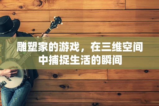 雕塑家的游戏，在三维空间中捕捉生活的瞬间