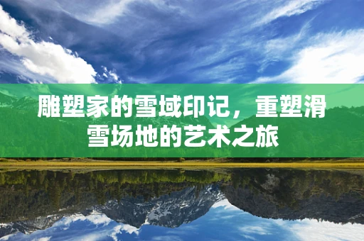 雕塑家的雪域印记，重塑滑雪场地的艺术之旅
