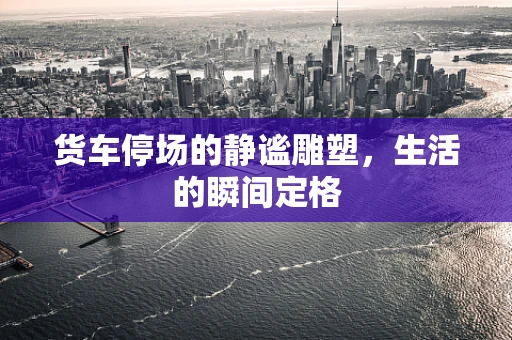 货车停场的静谧雕塑，生活的瞬间定格