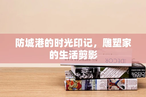 防城港的时光印记，雕塑家的生活剪影